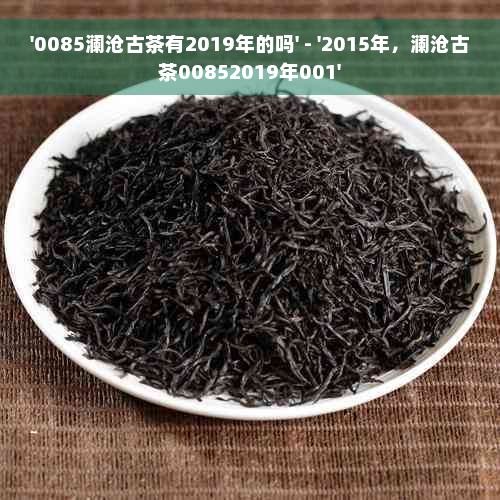 '0085澜沧古茶有2019年的吗' - '2015年，澜沧古茶00852019年001'