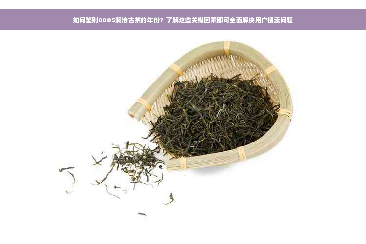 如何鉴别0085澜沧古茶的年份？了解这些关键因素即可全面解决用户搜索问题