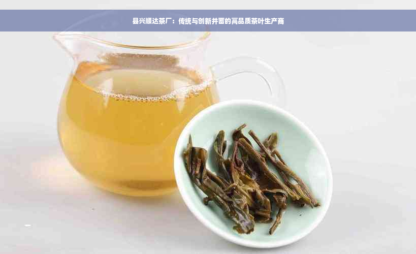 县兴顺达茶厂：传统与创新并蓄的高品质茶叶生产商