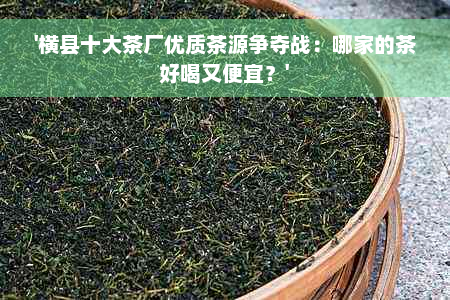 '横县十大茶厂优质茶源争夺战：哪家的茶好喝又便宜？'