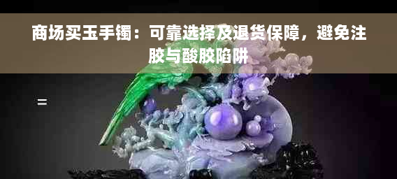 商场买玉手镯：可靠选择及退货保障，避免注胶与酸胶陷阱