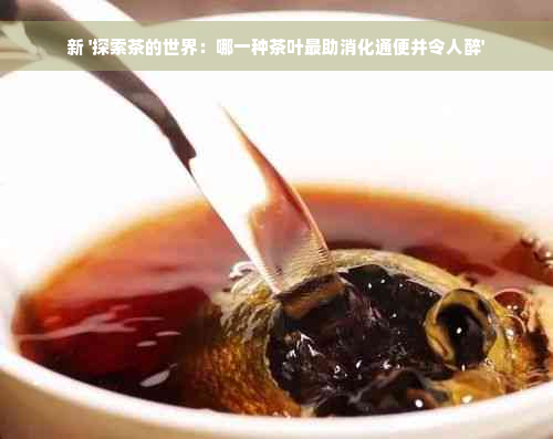 新 '探索茶的世界：哪一种茶叶最助消化通便并令人醉'