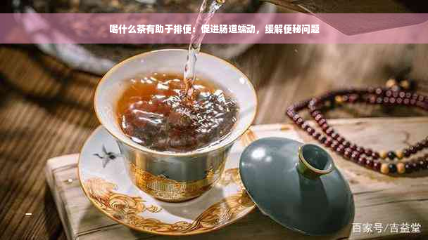 喝什么茶有助于排便：促进肠道蠕动，缓解便秘问题