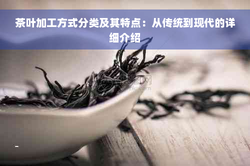 茶叶加工方式分类及其特点：从传统到现代的详细介绍