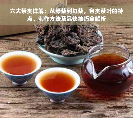 六大茶类详解：从绿茶到红茶，各类茶叶的特点、制作方法及品饮技巧全解析