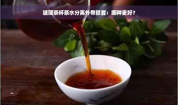 玻璃茶杯茶水分离外带胶套：哪种更好？