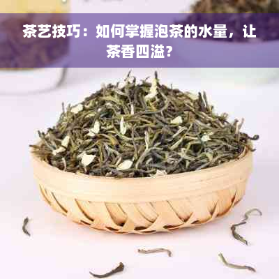 茶艺技巧：如何掌握泡茶的水量，让茶香四溢？