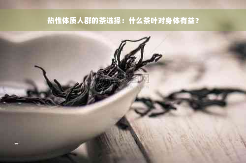 热性体质人群的茶选择：什么茶叶对身体有益？