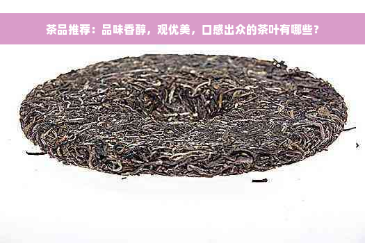 茶品推荐：品味香醇，观优美，口感出众的茶叶有哪些？