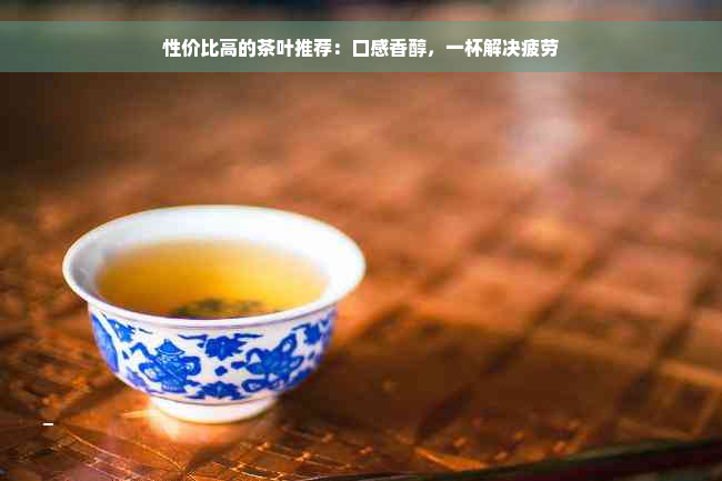 性价比高的茶叶推荐：口感香醇，一杯解决疲劳