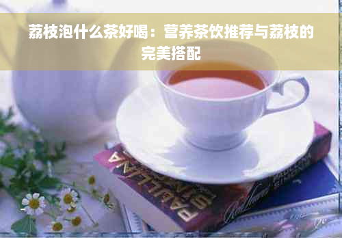 荔枝泡什么茶好喝：营养茶饮推荐与荔枝的完美搭配