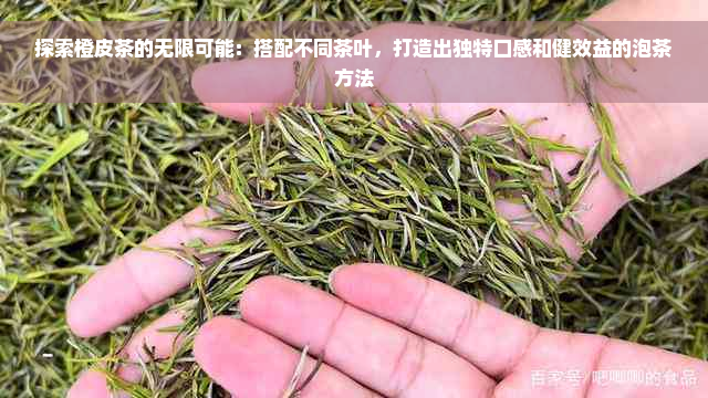 探索橙皮茶的无限可能：搭配不同茶叶，打造出独特口感和健效益的泡茶方法