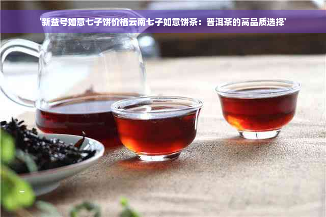 '新益号如意七子饼价格云南七子如意饼茶：普洱茶的高品质选择'