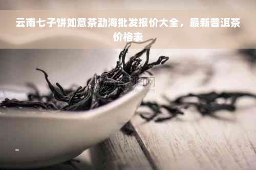 云南七子饼如意茶勐海批发报价大全，最新普洱茶价格表