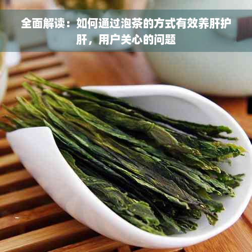 全面解读：如何通过泡茶的方式有效养肝护肝，用户关心的问题