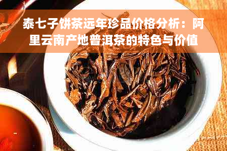 泰七子饼茶远年珍品价格分析：阿里云南产地普洱茶的特色与价值