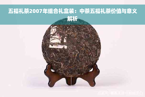 五福礼茶2007年组合礼盒装：中茶五福礼茶价值与意义解析