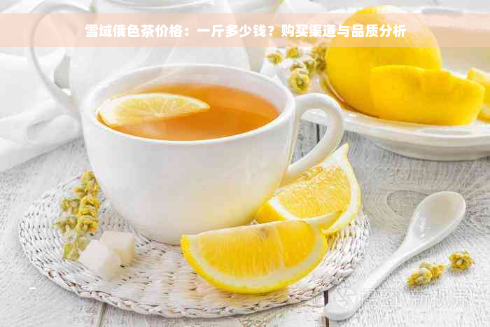 雪域俄色茶价格：一斤多少钱？购买渠道与品质分析