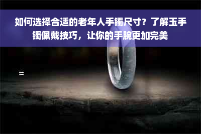 如何选择合适的老年人手镯尺寸？了解玉手镯佩戴技巧，让你的手腕更加完美