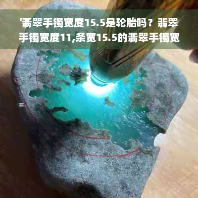 '翡翠手镯宽度15.5是轮胎吗？翡翠手镯宽度11,条宽15.5的翡翠手镯宽度详解'