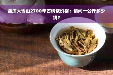 勐库大雪山2700年古树茶价格：请问一公斤多少钱？