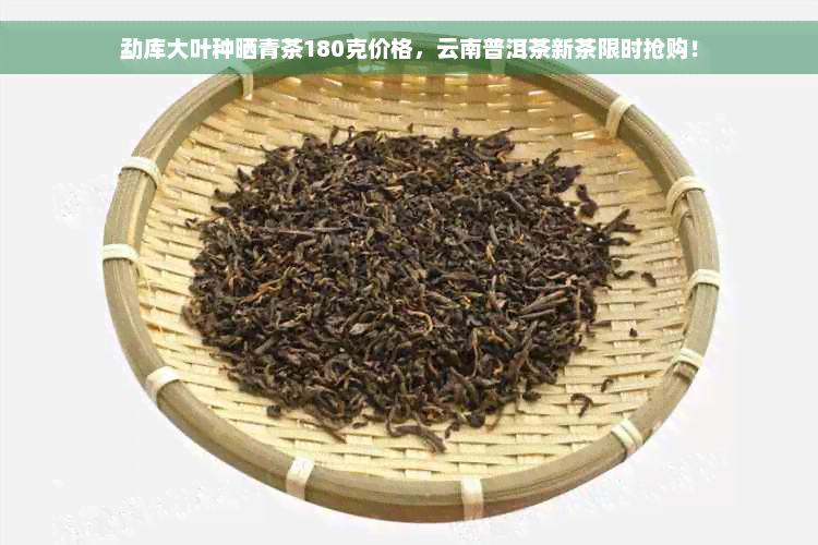 勐库大叶种晒青茶180克价格，云南普洱茶新茶限时抢购！