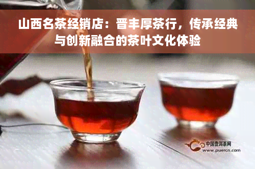 山西名茶经销店：晋丰厚茶行，传承经典与创新融合的茶叶文化体验