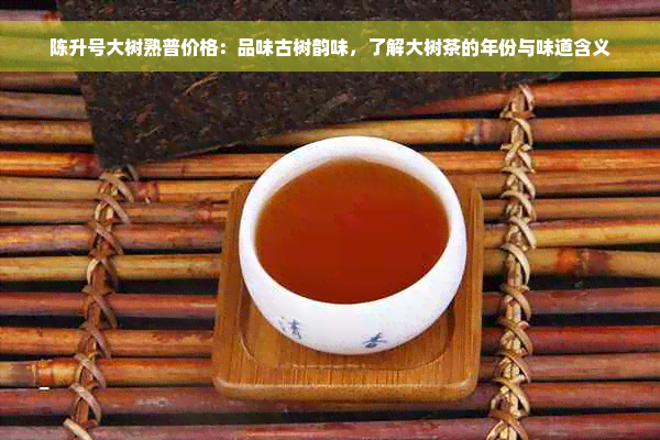 陈升号大树熟普价格：品味古树韵味，了解大树茶的年份与味道含义