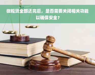 微粒贷全部还完后，是否需要关闭相关功能以确保安全？