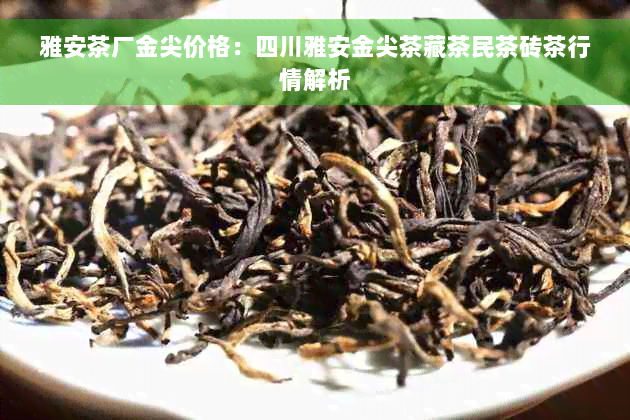 雅安茶厂金尖价格：四川雅安金尖茶藏茶民茶砖茶行情解析