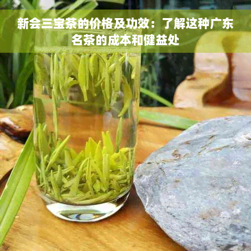 新会三宝茶的价格及功效：了解这种广东名茶的成本和健益处