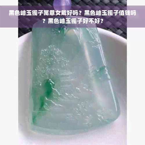 黑色岫玉镯子寓意女戴好吗？黑色岫玉镯子值钱吗？黑色岫玉镯子好不好？