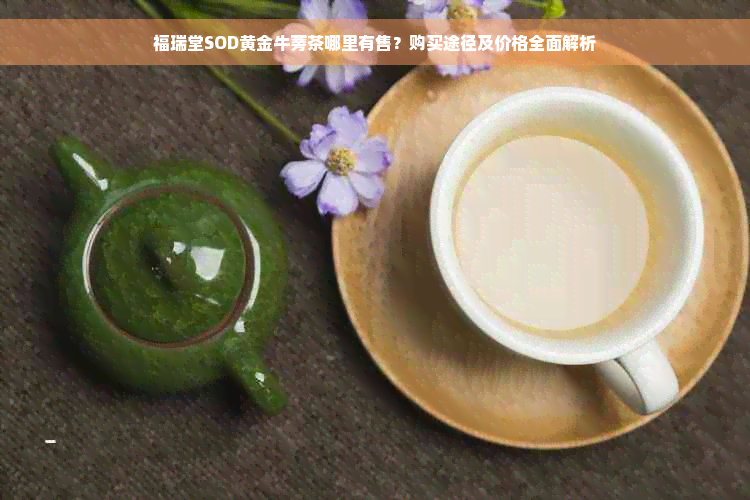 福瑞堂SOD黄金牛蒡茶哪里有售？购买途径及价格全面解析