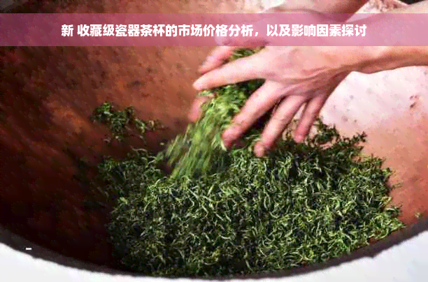 新 收藏级瓷器茶杯的市场价格分析，以及影响因素探讨