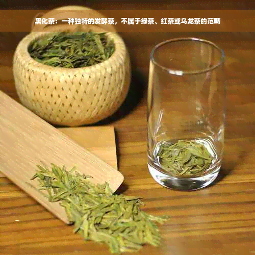 黑化茶：一种独特的发酵茶，不属于绿茶、红茶或乌龙茶的范畴