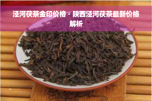 泾河茯茶金印价格 - 陕西泾河茯茶最新价格解析