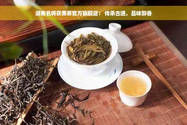 湖南名将茯黑茶官方旗舰店： 传承古道，品味醇香