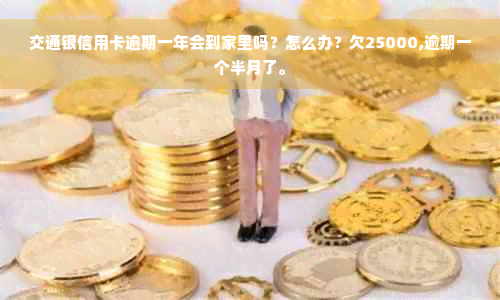 交通银信用卡逾期一年会到家里吗？怎么办？欠25000,逾期一个半月了。