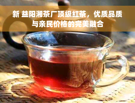 新 益阳湘茶厂顶级红茶，优质品质与亲民价格的完美融合