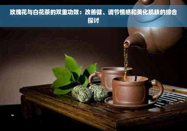 玫瑰花与白花茶的双重功效：改善健、调节情感和美化肌肤的综合探讨