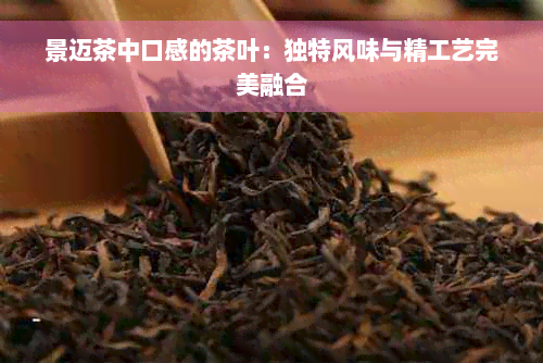 景迈茶中口感的茶叶：独特风味与精工艺完美融合