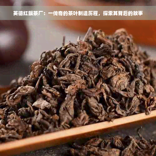 英德红旗茶厂：一传奇的茶叶制造历程，探索其背后的故事