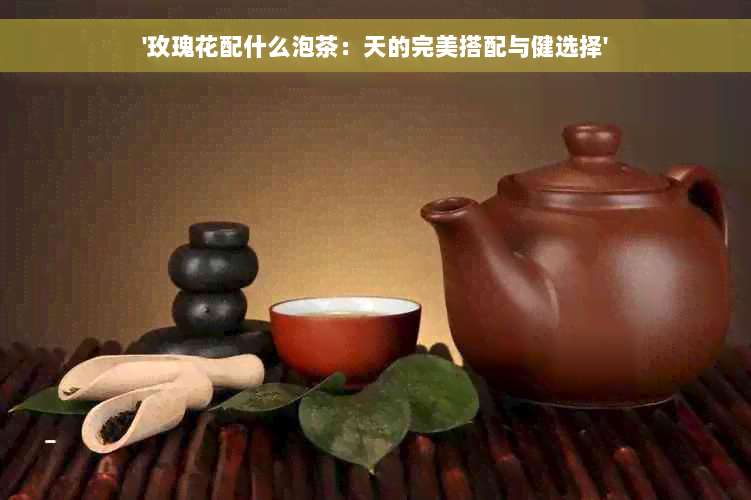 '玫瑰花配什么泡茶：天的完美搭配与健选择'