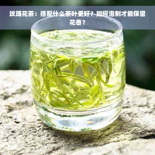 玫瑰花茶：搭配什么茶叶更好？如何泡制才能保留花香？