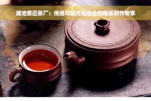 澜沧景迈茶厂：传统与现代相融合的糯茶制作专家