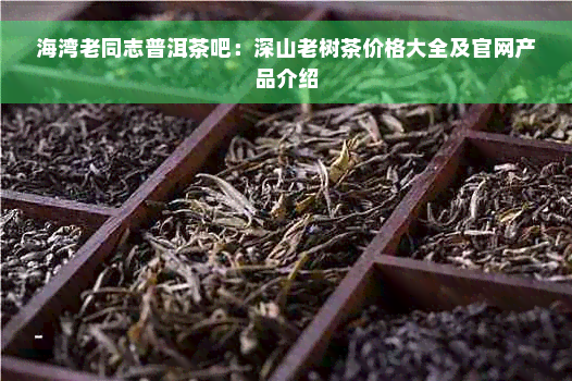 海湾老同志普洱茶吧：深山老树茶价格大全及官网产品介绍