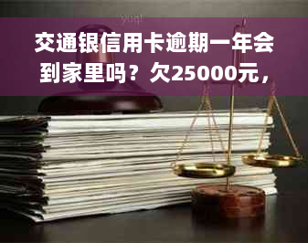 交通银信用卡逾期一年会到家里吗？欠25000元，一个半月已逾期，怎么办？