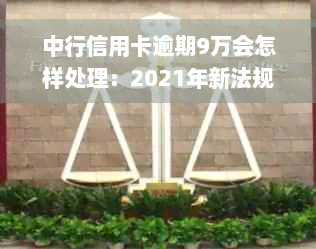 中行信用卡逾期9万会怎样处理：2021年新法规解读及逾期未还十几万后果