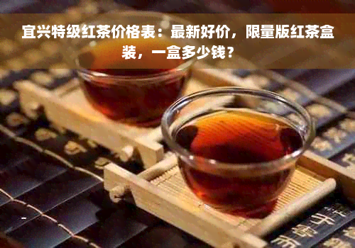 宜兴特级红茶价格表：最新好价，限量版红茶盒装，一盒多少钱？