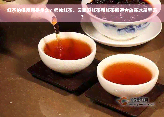 红茶的保质期是多久？师冰红茶、云南滇红茶和红茶都适合放在冰箱里吗？